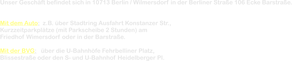 Unser Geschft befindet sich in 10713 Berlin / Wilmersdorf in der Berliner Strae 106 Ecke Barstrae.   Mit dem Auto:  z.B. ber Stadtring Ausfahrt Konstanzer Str., Kurzzeitparkpltze (mit Parkscheibe 2 Stunden) am Friedhof Wimersdorf oder in der Barstrae.  Mit der BVG:   ber die U-Bahnhfe Fehrbelliner Platz, Blissestrae oder den S- und U-Bahnhof Heidelberger Pl.